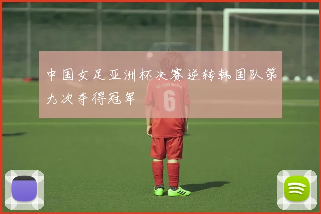 中国女足亚洲杯决赛逆转韩国队第九次夺得冠军