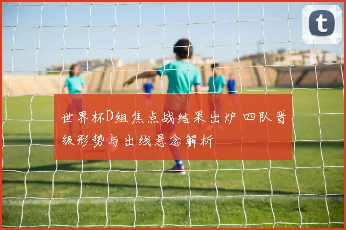 世界杯D组焦点战结果出炉 四队晋级形势与出线悬念解析
