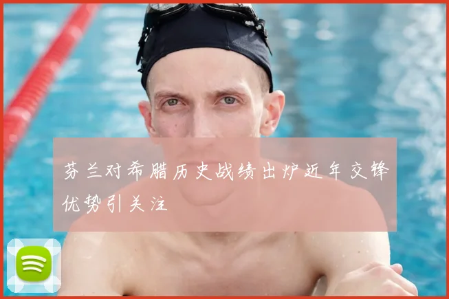 芬兰对希腊历史战绩出炉近年交锋优势引关注