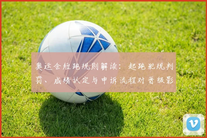 奥运会短跑规则解读：起跑犯规判罚、成绩认定与申诉流程对晋级影响