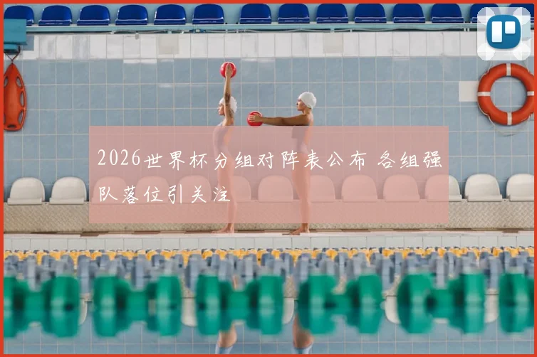 2026世界杯分组对阵表公布 各组强队落位引关注