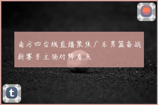 南方四台线直播聚焦广东男篮备战新赛季主场对阵看点