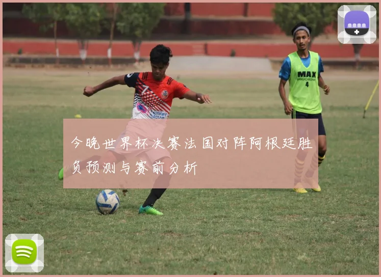 今晚世界杯决赛法国对阵阿根廷胜负预测与赛前分析
