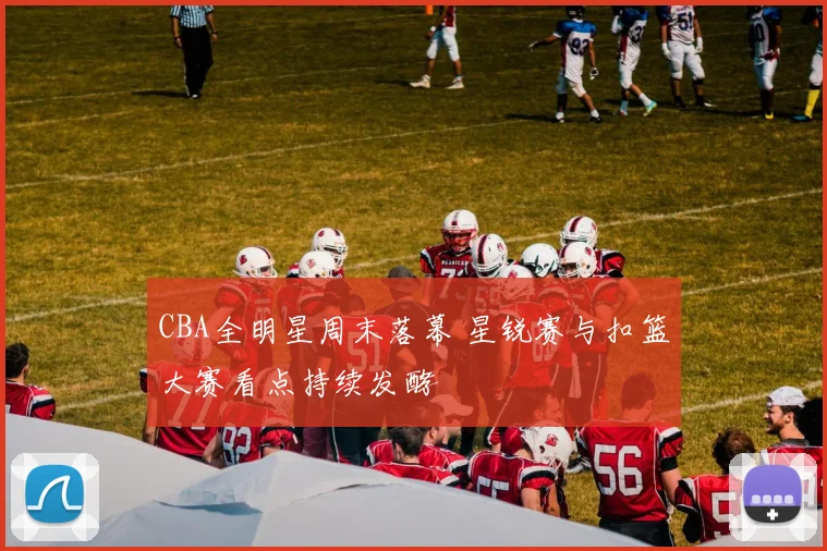 CBA全明星周末落幕 星锐赛与扣篮大赛看点持续发酵