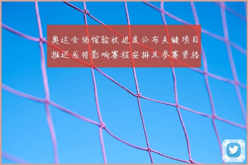 奥运会场馆验收进度公布关键项目推迟或将影响赛程安排及参赛资格分配