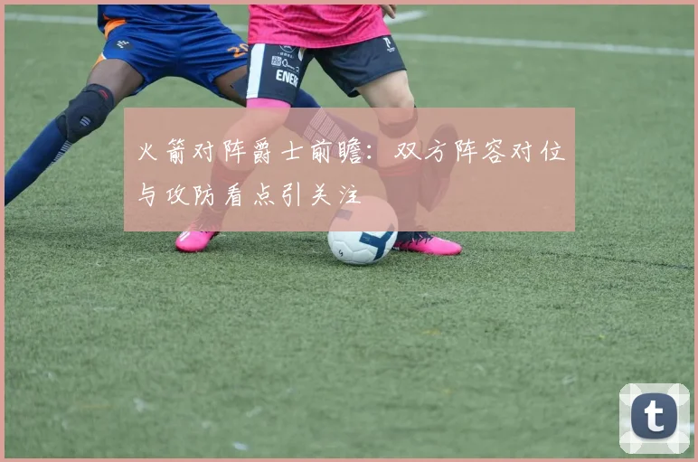 火箭对阵爵士前瞻：双方阵容对位与攻防看点引关注