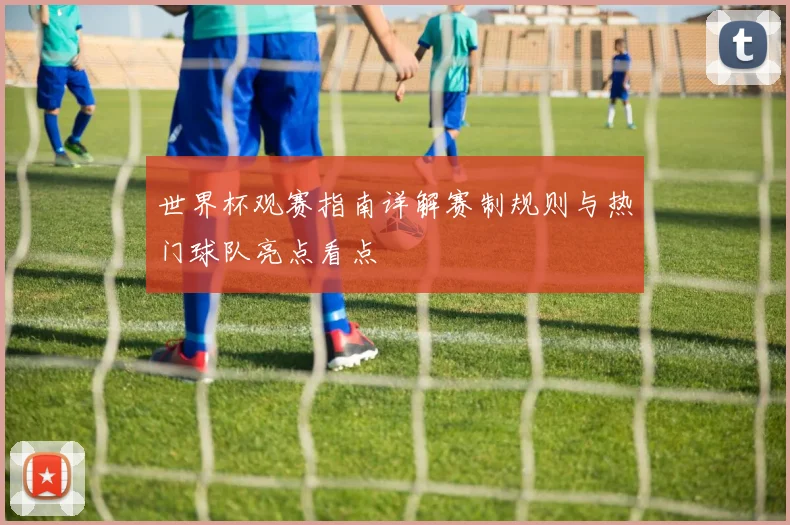 世界杯观赛指南详解赛制规则与热门球队亮点看点
