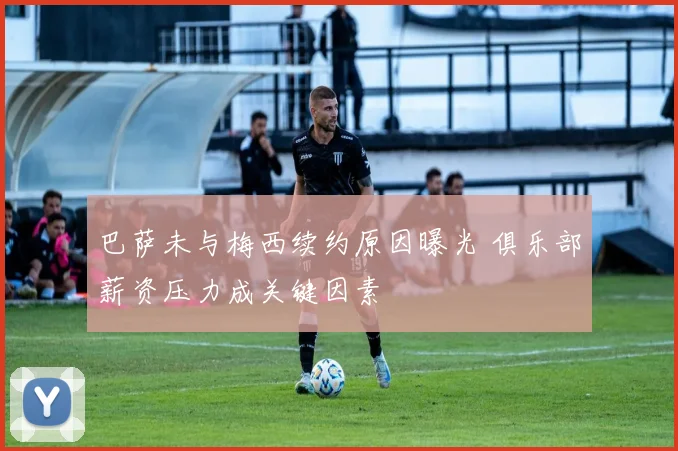 巴萨未与梅西续约原因曝光 俱乐部薪资压力成关键因素