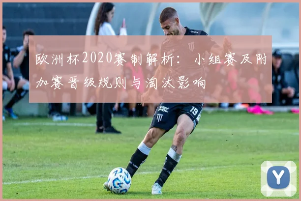 欧洲杯2020赛制解析：小组赛及附加赛晋级规则与淘汰影响