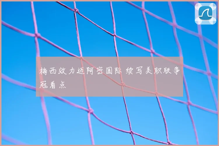 梅西效力迈阿密国际 续写美职联争冠看点