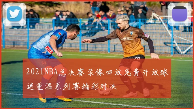 2021NBA总决赛录像回放免费开放球迷重温系列赛精彩对决