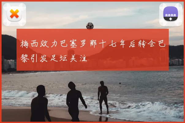 梅西效力巴塞罗那十七年后转会巴黎引发足坛关注