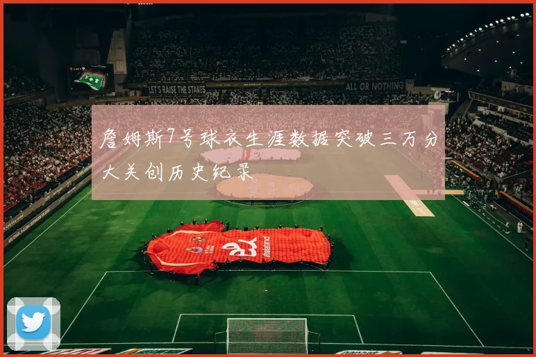 詹姆斯7号球衣生涯数据突破三万分大关创历史纪录