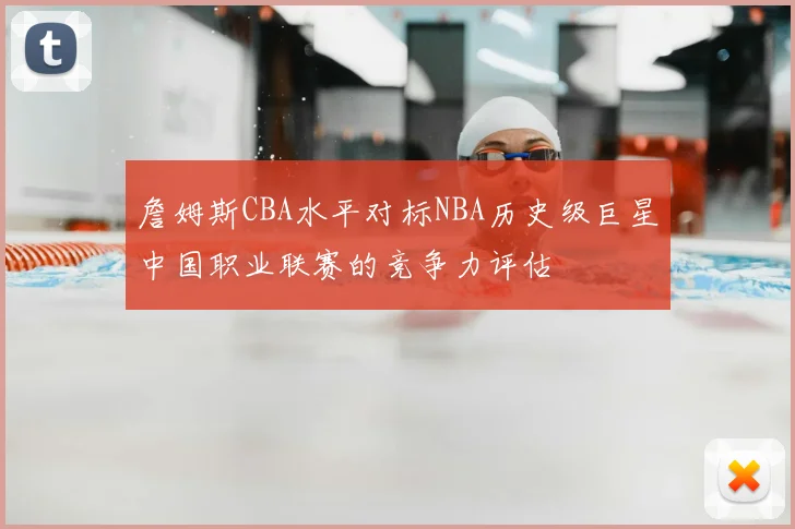詹姆斯CBA水平对标NBA历史级巨星中国职业联赛的竞争力评估