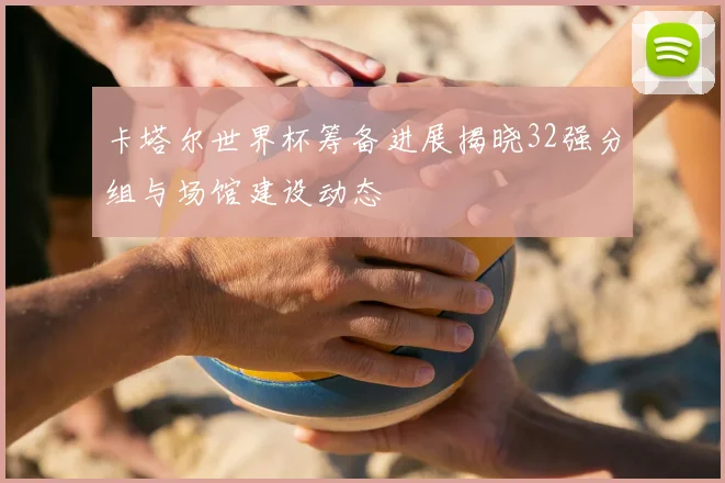 卡塔尔世界杯筹备进展揭晓32强分组与场馆建设动态