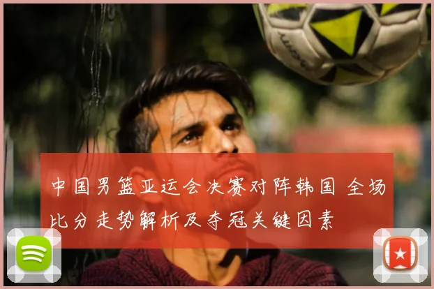 中国男篮亚运会决赛对阵韩国 全场比分走势解析及夺冠关键因素