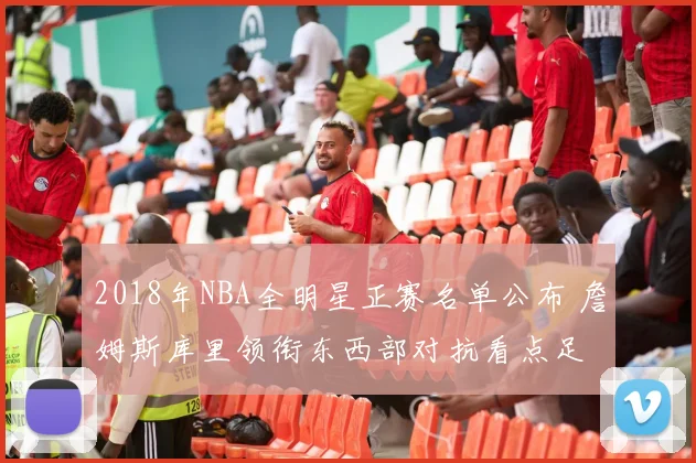 2018年NBA全明星正赛名单公布 詹姆斯库里领衔东西部对抗看点足
