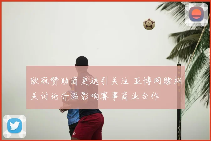 欧冠赞助商更迭引关注 亚博网赌相关讨论升温影响赛事商业合作