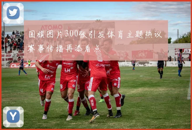 国旗图片300张引发体育主题热议 赛事传播再添看点