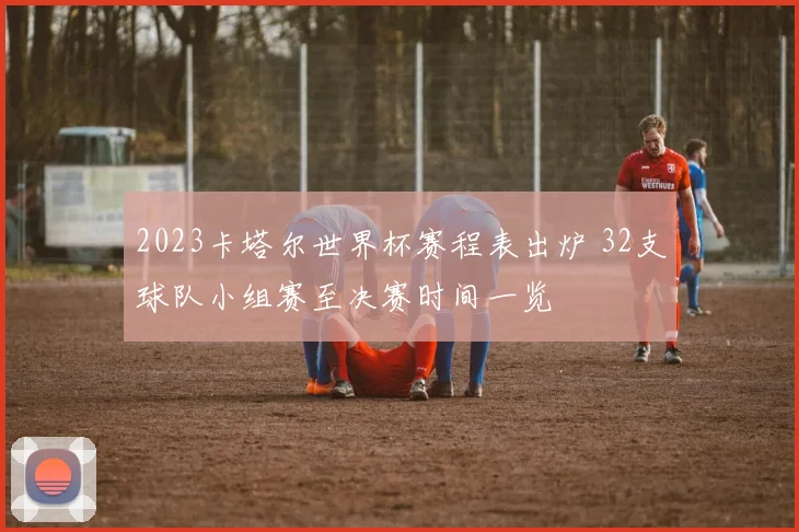 2023卡塔尔世界杯赛程表出炉 32支球队小组赛至决赛时间一览