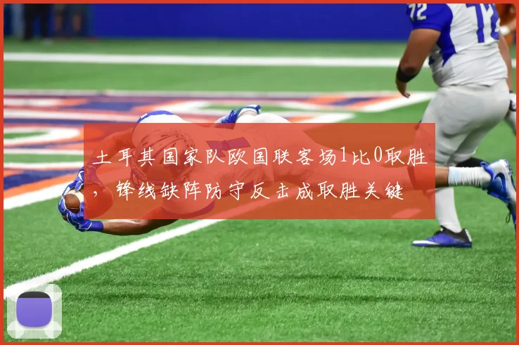 土耳其国家队欧国联客场1比0取胜，锋线缺阵防守反击成取胜关键