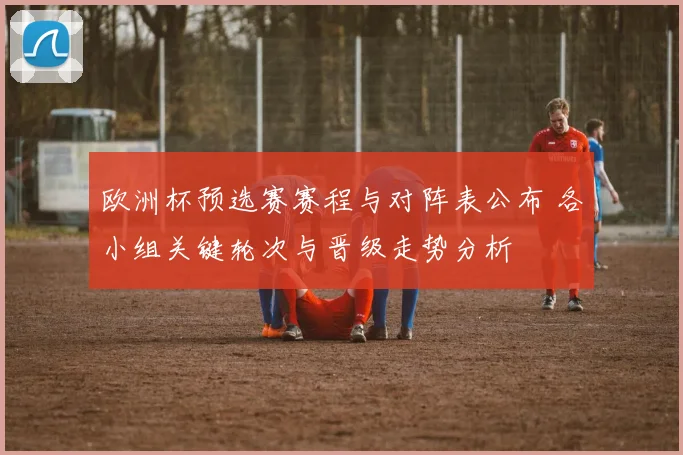 欧洲杯预选赛赛程与对阵表公布 各小组关键轮次与晋级走势分析