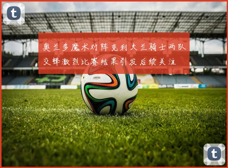 奥兰多魔术对阵克利夫兰骑士两队交锋激烈比赛结果引发后续关注