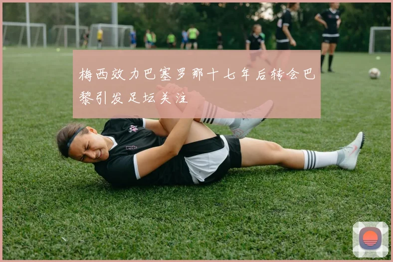 梅西效力巴塞罗那十七年后转会巴黎引发足坛关注