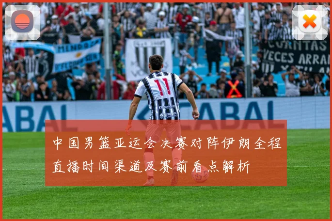 中国男篮亚运会决赛对阵伊朗全程直播时间渠道及赛前看点解析