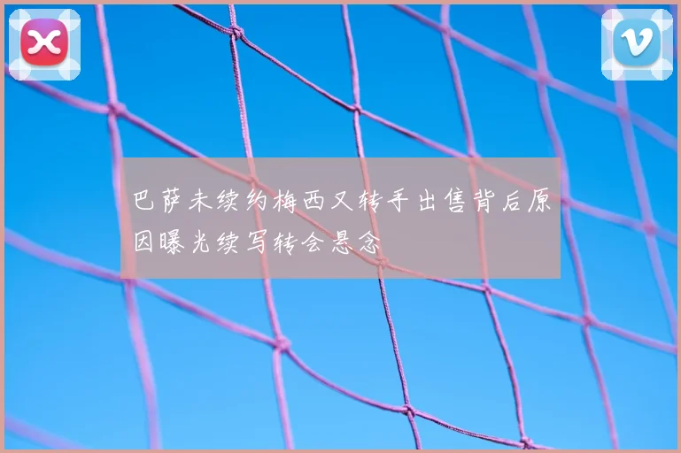 巴萨未续约梅西又转手出售背后原因曝光续写转会悬念