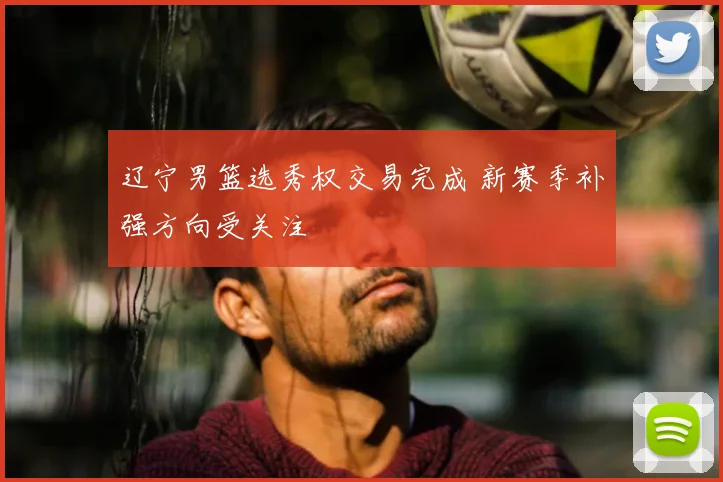 辽宁男篮选秀权交易完成 新赛季补强方向受关注