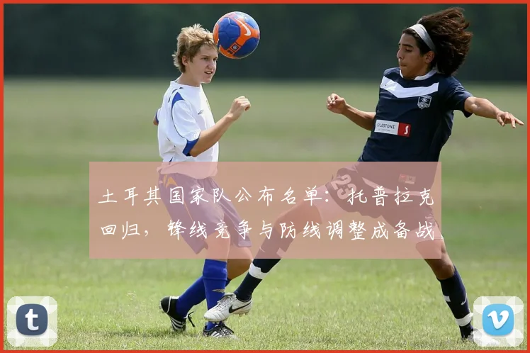 土耳其国家队公布名单：托普拉克回归，锋线竞争与防线调整成备战焦点