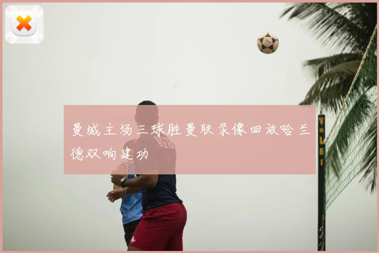 曼城主场三球胜曼联录像回放哈兰德双响建功