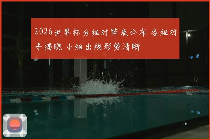 2026世界杯分组对阵表公布 各组对手揭晓 小组出线形势清晰