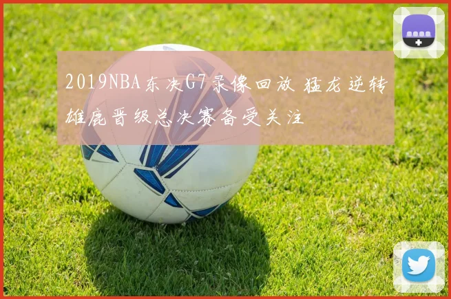 2019NBA东决G7录像回放 猛龙逆转雄鹿晋级总决赛备受关注