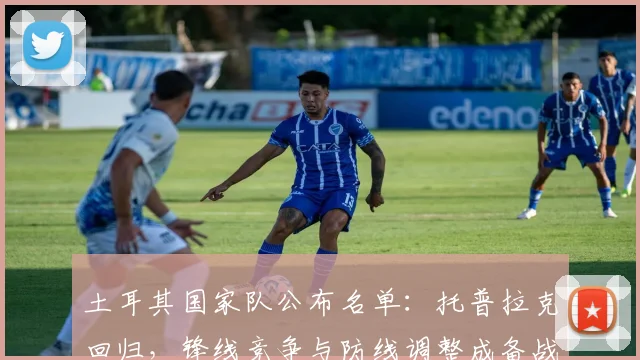 土耳其国家队公布名单：托普拉克回归，锋线竞争与防线调整成备战焦点