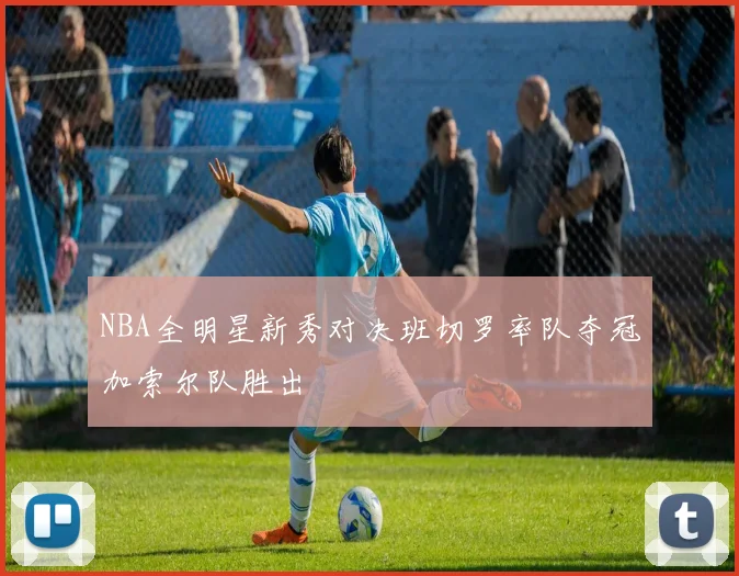 NBA全明星新秀对决班切罗率队夺冠加索尔队胜出