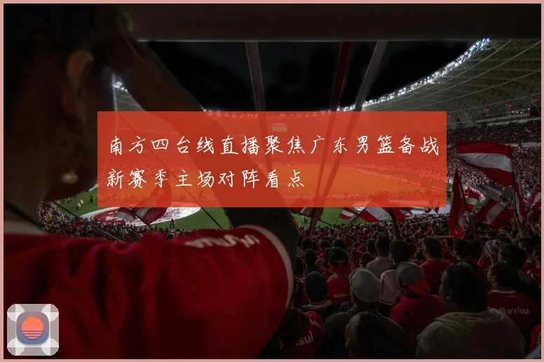 南方四台线直播聚焦广东男篮备战新赛季主场对阵看点