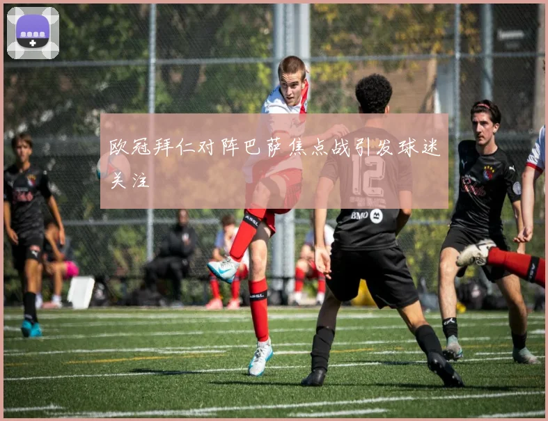 欧冠拜仁对阵巴萨焦点战引发球迷关注