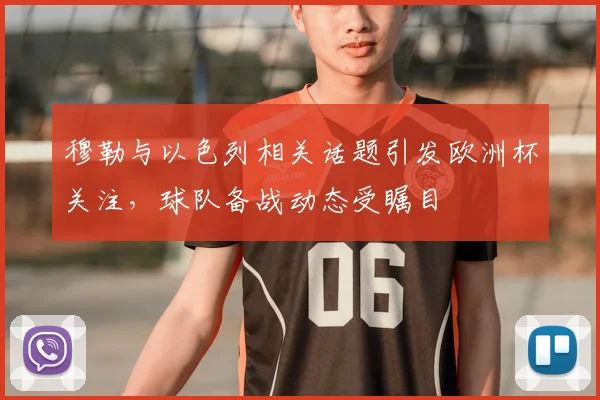 穆勒与以色列相关话题引发欧洲杯关注，球队备战动态受瞩目