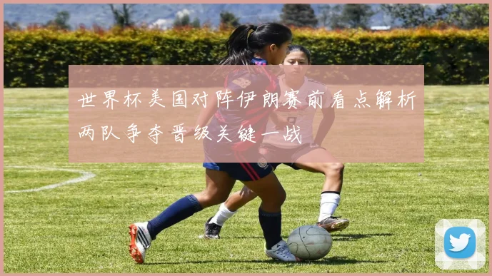 世界杯美国对阵伊朗赛前看点解析两队争夺晋级关键一战