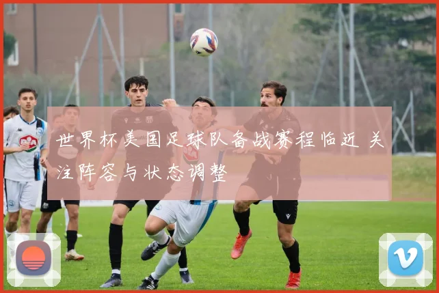 世界杯美国足球队备战赛程临近 关注阵容与状态调整