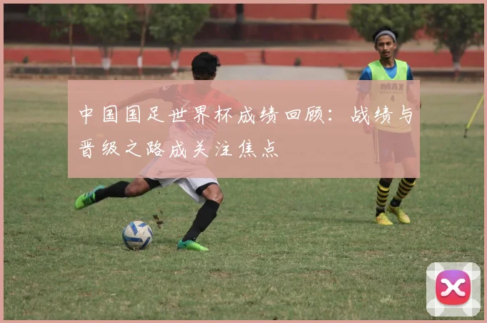 中国国足世界杯成绩回顾：战绩与晋级之路成关注焦点