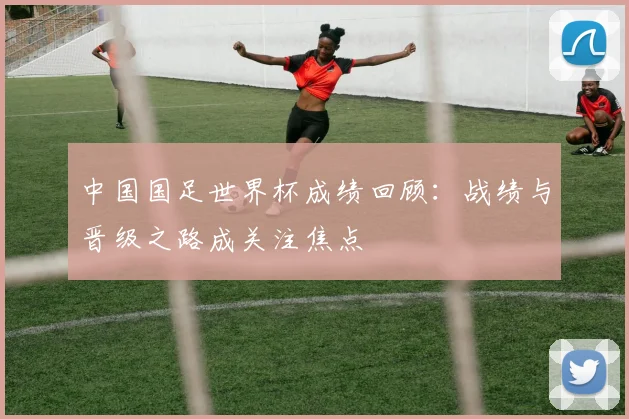 中国国足世界杯成绩回顾：战绩与晋级之路成关注焦点