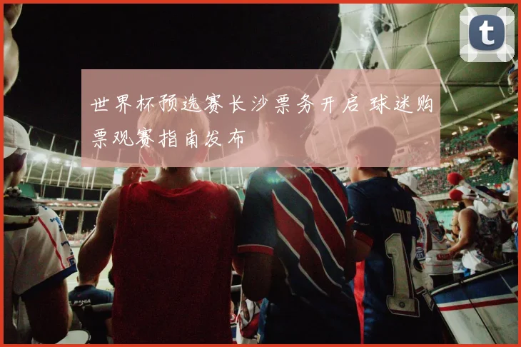 世界杯预选赛长沙票务开启 球迷购票观赛指南发布