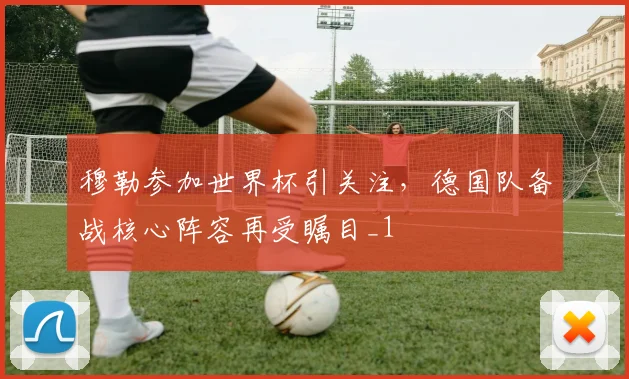 穆勒参加世界杯引关注,德国队备战核心阵容再受瞩目_1