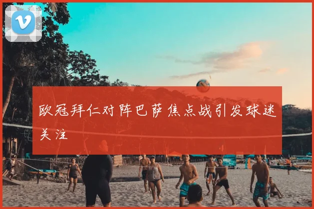 欧冠拜仁对阵巴萨焦点战引发球迷关注