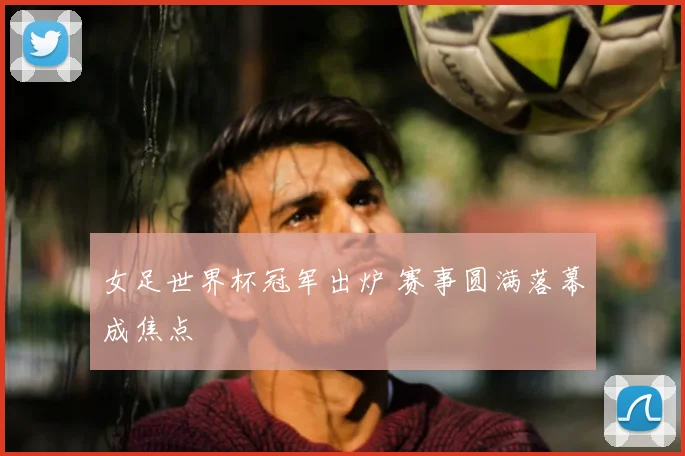 女足世界杯冠军出炉 赛事圆满落幕成焦点