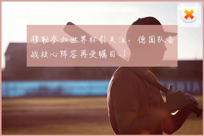 穆勒参加世界杯引关注，德国队备战核心阵容再受瞩目_1